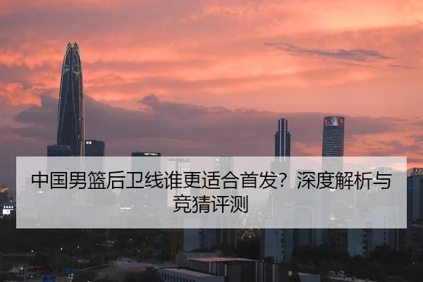 中国男篮后卫线谁更适合首发？深度解析与竞猜评测
