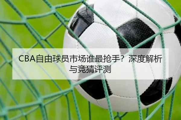 CBA自由球员市场谁最抢手？深度解析与竞猜评测